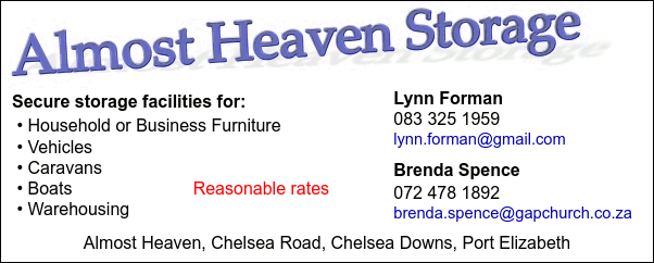 Almost Heaven Storage

Secure storage facilities for:
 * Household or Business Furniture 
 * Vehicles
 * Caravans   
 * Boats
 * Warehousing

Reasonable rates

Lynn Forman
083 325 1959
lynn.forman@gmail.com

Brenda Spence   
072 478 1892
brenda.spence@gapchurch.co.za

Almost Heaven, Chelsea Road, 
Chelsea Downs, Port Elizabeth