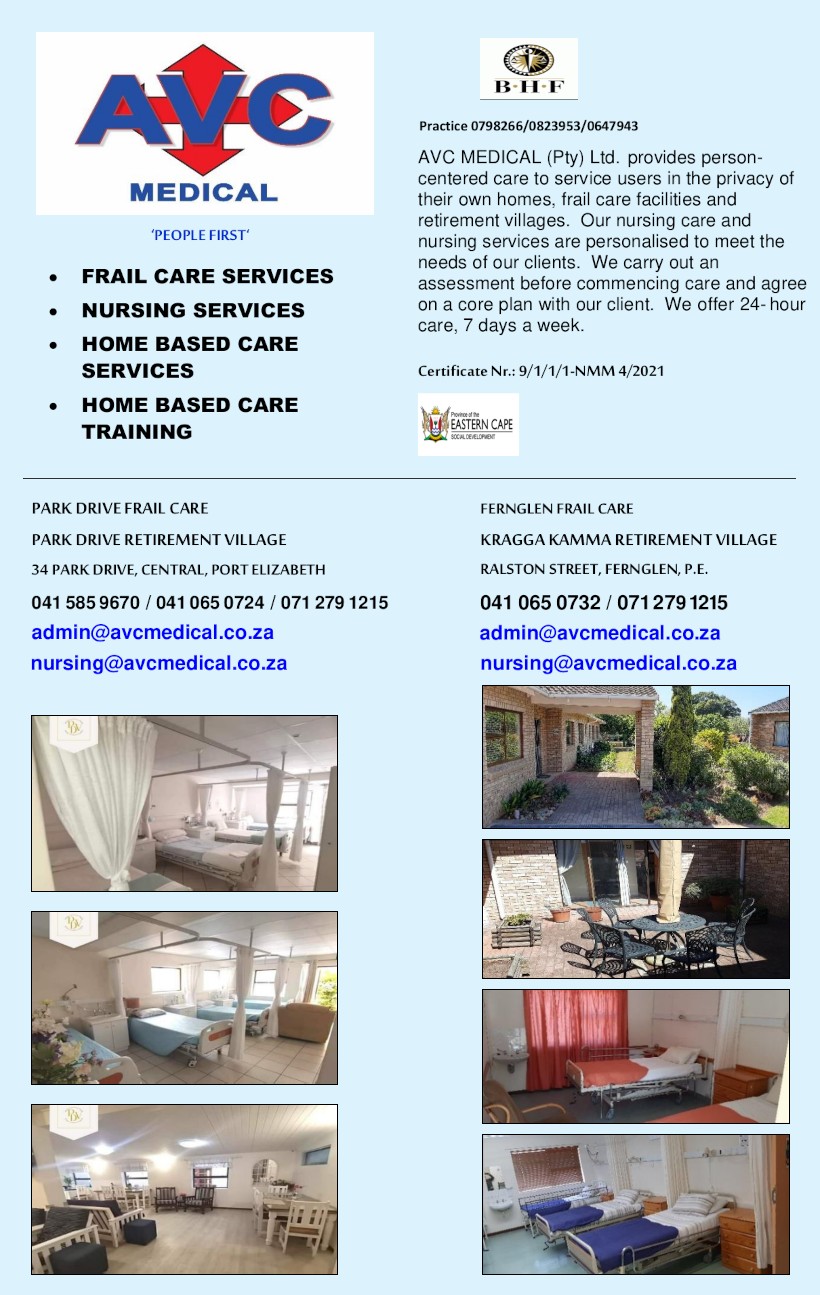 AVC MEDICAL

People First
Practice 0798266/0823953/0647943

- FRAIL CARE SERVICES
- NURSING SERVICES
- HOME BASED CARE SERVICES
- HOME BASED CARE TRAINING

AVC MEDICAL (Pty) Ltd. Provides person-
centered care to service users in the privacy of
their own homes, frail care facilities and
retirement villages. Our nursing care and
nursing services are personalized to meet the
needs of our clients. We carry out an
assessment before commencing care and agree
on a core plan with our client. We offer 24- hour
care, 7 days a week.

Certificate Nr.: 9/1/1/1-NMM 4/2021

PARK DRIVE FRAIL CARE
Park Drive Retirement Village
34 Park Drive, Central, Port Elizabeth
041 585 9670 / 041 065 0724 / 071 279 1215
admin@avcmedical.co.za
nursing@avcmedical.co.za

FERNGLEN FRAIL CARE
Kragga Kamma Retirement Village
Ralston Street, Fernglen, P.E.
041 065 0732 / 071 279 1215
admin@avcmedical.co.za
nursing@avcmedical.co.za