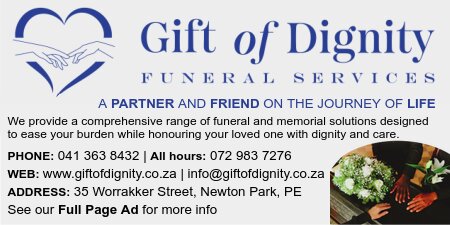 GIFT of DIGNITY Funeral Services
We provide a comprehensive range of funeral and memorial solutions designed to ease your burden while honouring your loved one with dignity and care.
PHONE: 041 363 8432 | All hours: 072 983 7276
WEB: www.giftofdignity.co.za
ADDRESS: 35 Worrakker Street, Newton Park, PE
See our Full Page Ad for more info