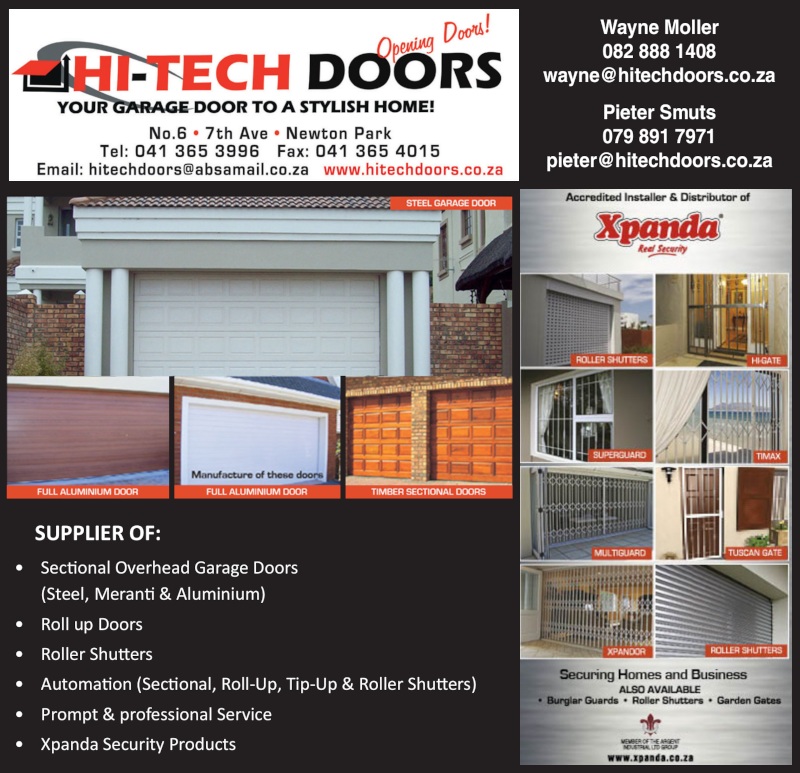 HI-TECH DOORSYour door to a stylish home!Pop In-Store for Special PricesNo.6, 7th Avenue, Newton ParkTel: 041 365 3996Fax: 041 365 4015email: hitechdoors@absamail.co.zawww.hitechdoors.co.zaWayne Moller082 888 1408wayne@hitechdoors.co.zaPieter Smuts079 891 7971pieter@hitechdoors.co.zaSUPPLIER OF:* Sectional Overhead Garage Doors (Steel, Meranti & Aluminium)* Roll up Doors     * Roller Shutters            * Automation (Sectional, Roll-Up, Tip-Up & Roller Shutters)* Prompt & professional Service           * Xpanda Security ProductsAccredited Installer & Distributor ofXpandaSecuring Home and BusinessAlso available: Burglar Guards, Roller Shutters, Garden Gates