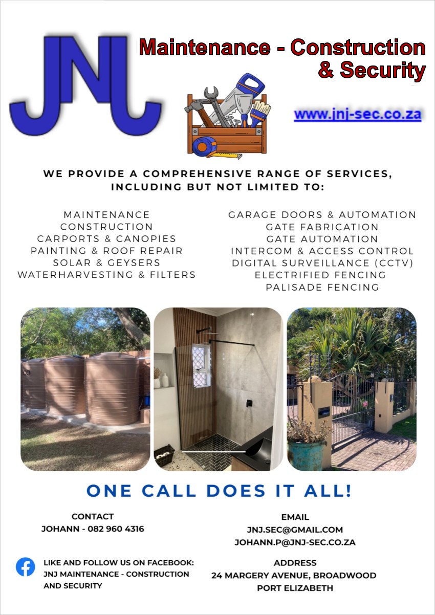 JNJ Maintenance - Construction & Security
www.jnj-sec.co.za
We provide a comprehensive range of services, including but not limited To:
- Maintenance
- Construction
- Carports & Canopies
- Painting & Roof Repair
- Solar & Geysers
- Waterharvesting & Filters
- Garage Doors & Automation
- Gate Fabrication
- Gate Automation
- Intercom & Access Control
- Digital Surveillance (CCTV)
- Electrified Fencing
- Palisade Fencing
ONE CALL DOES IT ALL!

Contact
Johann - 082 960 4316
Like and Follow Us On Facebook: JNJ Maintenance - Construction and Security
Email
jnj.sec@gmail.com 
johann.p@jnj-sec.co.za
Address: 24 Margery Avenue, Broadwood, Port Elizabeth