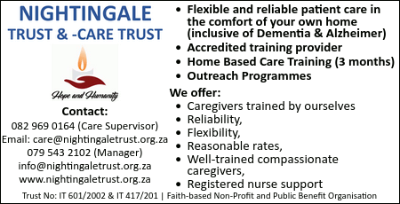 Nightingale Trust and -Care Trust

* Flexible and reliable patient care in the comfort of your own home (inclusive of Dementia & Alzheimer)
* Accredited training provider
* Home Based Care Training (3 months)
* Outreach Programmes

We offer:
* Caregivers trained by ourselves
* Reliability,
* Flexibility,
* Reasonable rates,
* Well-trained compassionate caregivers,
* Registered nurse support

Contact:
082 969 0164 (Care Supervisor)
Email: care@nightingaletrust.org.za
079 543 2102 (Manager) info@nightingaletrust.org.za
www.nightingaletrust.org.za

Trust No: IT 601/2002 & IT 417/201
Faith-based Non-Profit and Public Benefit Organisation
