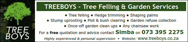 TREEBOYS - Tree Felling & Garden Services
* Tree felling * Hedge trimming * Shaping palms
* Stump uprooting * Plot & bush clearing * Garden refuse collection
* Once-off garden clean ups * Any chainsaw work
For a free quotation and advice contact Simba on 073 395 2275
Highly experienced & personal supervision
Website: www.treeboys.co.za