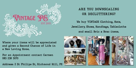 Vintage PE
ARE YOU DOWNSCALING OR DECLUTTERING?
We buy VINTAGE Clothing, Hats, Jewellery, Shoes,
Handbags, Tablecloths and small Bric a Brac items.
Where your items will be appreciated and given
a Second Chance of Life in a New Loving Home.
For an Appointment contact Carmen
083 238 5070
Address: 2 St Philips St, Richmond Hill, PE
